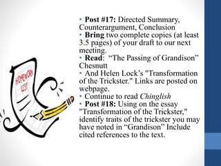 • Post #17: Directed Summary,
Counterargument, Conclusion
• Bring two complete copies (at least
3.5 pages) of your draft to our next
meeting.
• Read: “The Passing of Grandison”
Chesnutt
• And Helen Lock’s "Transformation
of the Trickster." Links are posted on
webpage.
• Continue to read Chinglish
• Post #18: Using on the essay
"Transformation of the Trickster,"
identify traits of the trickster you may
have noted in “Grandison” Include
cited references to the text.
 