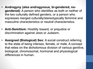 • Androgyny (also androgynous, bi-gendered, no-
gendered): A person who identifies as both or neither of
the two culturally defined genders, or a person who
expresses merged culturally/stereotypically feminine and
masculine characteristics or neutral characteristics.
• Anti-Semitism: Hostility toward, or prejudice or
discrimination against Jews or Judaism.
• Assigned (Biological) Sex: A social construct referring
to the state of being intersex, female, or male. A concept
that relies on the dichotomous division of various genitive,
biological, chromosomal, hormonal and physiological
differences in human.
 