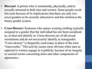 • Bisexual: A person who is emotionally, physically, and/or
sexually attracted to both men and women. Some people avoid
this term because of its implications that there are only two
sexes/genders to be sexually attracted to and this reinforces the
binary gender system.
• Cross-Dresser: Someone who enjoys wearing clothing typically
assigned to a gender that the individual has not been socialized
as, or does not identify as. Cross-dressers are of all sexual
orientations and do not necessarily identify as transgender.
“Cross-dresser” is frequently used today in place of the term
“transvestite.” This activity seems more obvious when men as
opposed to women engage in it publicly, because of an inequity
in societal norms concerning attire and other components of
appearance.
 