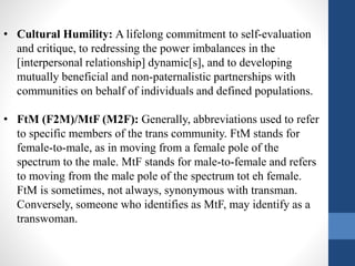 • Cultural Humility: A lifelong commitment to self-evaluation
and critique, to redressing the power imbalances in the
[interpersonal relationship] dynamic[s], and to developing
mutually beneficial and non-paternalistic partnerships with
communities on behalf of individuals and defined populations.
• FtM (F2M)/MtF (M2F): Generally, abbreviations used to refer
to specific members of the trans community. FtM stands for
female-to-male, as in moving from a female pole of the
spectrum to the male. MtF stands for male-to-female and refers
to moving from the male pole of the spectrum tot eh female.
FtM is sometimes, not always, synonymous with transman.
Conversely, someone who identifies as MtF, may identify as a
transwoman.
 