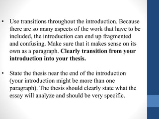 • Use transitions throughout the introduction. Because
there are so many aspects of the work that have to be
included, the introduction can end up fragmented
and confusing. Make sure that it makes sense on its
own as a paragraph. Clearly transition from your
introduction into your thesis.
• State the thesis near the end of the introduction
(your introduction might be more than one
paragraph). The thesis should clearly state what the
essay will analyze and should be very specific.
 