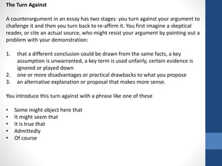 The Turn Against
A counterargument in an essay has two stages: you turn against your argument to
challenge it and then you turn back to re-affirm it. You first imagine a skeptical
reader, or cite an actual source, who might resist your argument by pointing out a
problem with your demonstration:
1. that a different conclusion could be drawn from the same facts, a key
assumption is unwarranted, a key term is used unfairly, certain evidence is
ignored or played down
2. one or more disadvantages or practical drawbacks to what you propose
3. an alternative explanation or proposal that makes more sense.
You introduce this turn against with a phrase like one of these
• Some might object here that
• It might seem that
• It is true that
• Admittedly
• Of course
 
