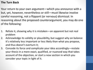 The Turn Back
Your return to your own argument—which you announce with a
but, yet, however, nevertheless or still—must likewise involve
careful reasoning, not a flippant (or nervous) dismissal. In
reasoning about the proposed counterargument, you may do one
of the following:
1. Refute it, showing why it is mistaken—an apparent but not real
problem
2. Acknowledge its validity or plausibility, but suggest why on balance
it's relatively less important or less likely than what you propose,
and thus doesn't overturn it;
3. Concede its force and complicate your idea accordingly—restate
your thesis in a more exact, qualified, or nuanced way that takes
account of the objection, or start a new section in which you
consider your topic in light of it.
 
