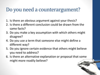 Do you need a counterargument?
1. Is there an obvious argument against your thesis?
2. Is there a different conclusion could be drawn from the
same facts?
3. Do you make a key assumption with which others might
disagree?
4. Do you use a term that someone else might define a
different way?
5. Do you ignore certain evidence that others might believe
you need to address?
6. Is there an alternative explanation or proposal that some
might more readily believe?
 
