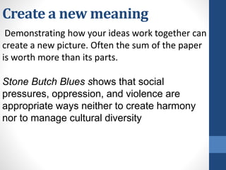 Create a new meaning
Demonstrating how your ideas work together can
create a new picture. Often the sum of the paper
is worth more than its parts.
Stone Butch Blues shows that social
pressures, oppression, and violence are
appropriate ways neither to create harmony
nor to manage cultural diversity
 