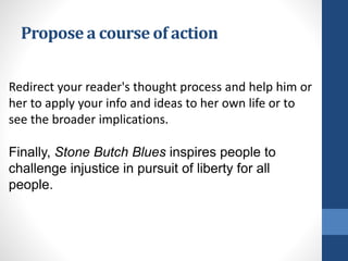Propose a course of action
Redirect your reader's thought process and help him or
her to apply your info and ideas to her own life or to
see the broader implications.
Finally, Stone Butch Blues inspires people to
challenge injustice in pursuit of liberty for all
people.
 
