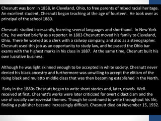 Chesnutt was born in 1858, in Cleveland, Ohio, to free parents of mixed racial heritage.
An excellent student, Chesnutt began teaching at the age of fourteen. He took over as
principal of the school 1880.
Chesnutt studied incessantly, learning several languages and shorthand. In New York
City, he worked briefly as a reporter. In 1883 Chesnutt moved his family to Cleveland,
Ohio. There he worked as a clerk with a railway company, and also as a stenographer.
Chesnutt used this job as an opportunity to study law, and he passed the Ohio bar
exams with the highest marks in his class in 1887. At the same time, Chesnutt built his
own lucrative business.
Although he was light skinned enough to be accepted in white society, Chesnutt never
denied his black ancestry and furthermore was unwilling to accept the elitism of the
rising black and mulatto middle class that was then becoming established in the North.
Early in the 1880s Chesnutt began to write short stories and, later, novels. Well-
received at first, Chesnutt's works were later criticized for overt didacticism and the
use of socially controversial themes. Though he continued to write throughout his life,
finding a publisher became increasingly difficult. Chesnutt died on November 15, 1932.
 
