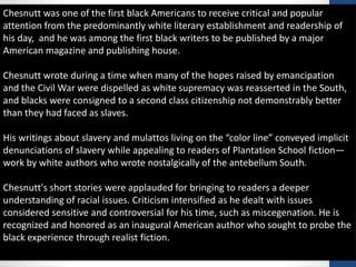 Chesnutt was one of the first black Americans to receive critical and popular
attention from the predominantly white literary establishment and readership of
his day, and he was among the first black writers to be published by a major
American magazine and publishing house.
Chesnutt wrote during a time when many of the hopes raised by emancipation
and the Civil War were dispelled as white supremacy was reasserted in the South,
and blacks were consigned to a second class citizenship not demonstrably better
than they had faced as slaves.
His writings about slavery and mulattos living on the “color line” conveyed implicit
denunciations of slavery while appealing to readers of Plantation School fiction—
work by white authors who wrote nostalgically of the antebellum South.
Chesnutt's short stories were applauded for bringing to readers a deeper
understanding of racial issues. Criticism intensified as he dealt with issues
considered sensitive and controversial for his time, such as miscegenation. He is
recognized and honored as an inaugural American author who sought to probe the
black experience through realist fiction.
 