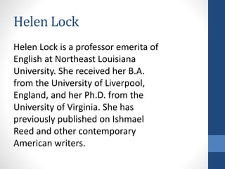 Helen Lock
Helen Lock is a professor emerita of
English at Northeast Louisiana
University. She received her B.A.
from the University of Liverpool,
England, and her Ph.D. from the
University of Virginia. She has
previously published on Ishmael
Reed and other contemporary
American writers.
 