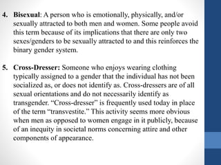 4. Bisexual: A person who is emotionally, physically, and/or
sexually attracted to both men and women. Some people avoid
this term because of its implications that there are only two
sexes/genders to be sexually attracted to and this reinforces the
binary gender system.
5. Cross-Dresser: Someone who enjoys wearing clothing
typically assigned to a gender that the individual has not been
socialized as, or does not identify as. Cross-dressers are of all
sexual orientations and do not necessarily identify as
transgender. “Cross-dresser” is frequently used today in place
of the term “transvestite.” This activity seems more obvious
when men as opposed to women engage in it publicly, because
of an inequity in societal norms concerning attire and other
components of appearance.
 