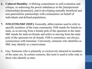 6. Cultural Humility: A lifelong commitment to self-evaluation and
critique, to redressing the power imbalances in the [interpersonal
relationship] dynamic[s], and to developing mutually beneficial and
non-paternalistic partnerships with communities on behalf of
individuals and defined populations.
7. FtM (F2M)/MtF (M2F): Generally, abbreviations used to refer to
specific members of the trans community. FtM stands for female-to-
male, as in moving from a female pole of the spectrum to the male.
MtF stands for male-to-female and refers to moving from the male
pole of the spectrum tot eh female. FtM is sometimes, not always,
synonymous with transman. Conversely, someone who identifies as
MtF, may identify as a transwoman.
6. Gay: Someone who is primarily or exclusively attracted to members
of the same sex. In certain contexts, this term is used to refer only to
those who identify as men.
 