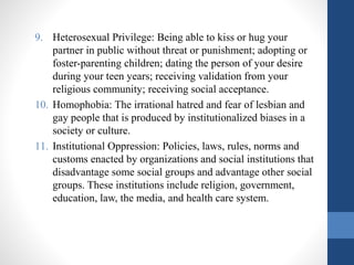 9. Heterosexual Privilege: Being able to kiss or hug your
partner in public without threat or punishment; adopting or
foster-parenting children; dating the person of your desire
during your teen years; receiving validation from your
religious community; receiving social acceptance.
10. Homophobia: The irrational hatred and fear of lesbian and
gay people that is produced by institutionalized biases in a
society or culture.
11. Institutional Oppression: Policies, laws, rules, norms and
customs enacted by organizations and social institutions that
disadvantage some social groups and advantage other social
groups. These institutions include religion, government,
education, law, the media, and health care system.
 