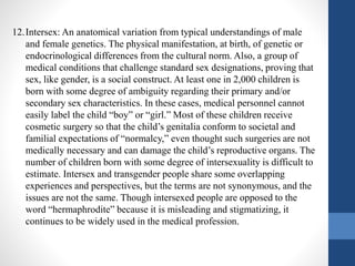 12.Intersex: An anatomical variation from typical understandings of male
and female genetics. The physical manifestation, at birth, of genetic or
endocrinological differences from the cultural norm. Also, a group of
medical conditions that challenge standard sex designations, proving that
sex, like gender, is a social construct. At least one in 2,000 children is
born with some degree of ambiguity regarding their primary and/or
secondary sex characteristics. In these cases, medical personnel cannot
easily label the child “boy” or “girl.” Most of these children receive
cosmetic surgery so that the child’s genitalia conform to societal and
familial expectations of “normalcy,” even thought such surgeries are not
medically necessary and can damage the child’s reproductive organs. The
number of children born with some degree of intersexuality is difficult to
estimate. Intersex and transgender people share some overlapping
experiences and perspectives, but the terms are not synonymous, and the
issues are not the same. Though intersexed people are opposed to the
word “hermaphrodite” because it is misleading and stigmatizing, it
continues to be widely used in the medical profession.
 