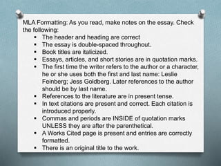 MLA Formatting: As you read, make notes on the essay. Check
the following:
 The header and heading are correct
 The essay is double-spaced throughout.
 Book titles are italicized.
 Essays, articles, and short stories are in quotation marks.
 The first time the writer refers to the author or a character,
he or she uses both the first and last name: Leslie
Feinberg; Jess Goldberg. Later references to the author
should be by last name.
 References to the literature are in present tense.
 In text citations are present and correct. Each citation is
introduced properly.
 Commas and periods are INSIDE of quotation marks
UNLESS they are after the parenthetical.
 A Works Cited page is present and entries are correctly
formatted.
 There is an original title to the work.
 