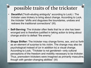 possible traits of the trickster
• Deceitful (“truth-eluding ambiguity” according to Lock) : The
trickster uses trickery to bring about change. According to Lock,
the trickster “shifts and disguises the boundaries, undoes and
redraws the traditional connections” (III).
• Self-Serving: The trickster often feels that he or she has been
wronged and is therefore justified in taking action to bring about
change and/or to defeat “the enemy.”
• Shape Shifter: The trickster may change forms, sex, and so forth
as an element of surprise to his victim. The change may also be
psychological instead of (or in addition to) a visual change.
According to Lock, “Trickster is not gendered—only cultural
perceptions of the freedom and mobility necessary to be trickster.
Thus, premodern tricksters were imagined as primarily masculine,
though with gender-changing abilities” (III)
 