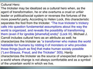 Cultural Hero:
The trickster may be idealized as a cultural hero when, as the
agent of transformation, he or she overturns a cruel or unfair
leader or political/social system or reverses the fortunes of the
more powerful party. According to Helen Lock, this characteristic
separates the fool from the trickster. “The true trickster’s trickery
calls into question fundamental assumptions about the way the
world is organized, and reveals the possibility of transforming
them (even if for ignoble [shameful] ends)” (Lock III). Michael J.
Carroll includes cultural hero as an attribute as well; he
characterizes the trickster as “a transformer who makes the world
habitable for humans by ridding it of monsters or who provides
those things [such as fire] that make human society possible
(“Levi-Strauss, Freud, and the Trickster” 305). Hardy
characterizes the trickster as the source of unexpected changes in
a world where change is not always comfortable and as a symbol
of the uncertain world in which we live.
 