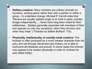 • Solitary creature: Many tricksters are solitary animals (or
humans), working alone rather than with a partner or within a
group – to undertake change. Michael P. Carroll notes that
“Ravens are usually sighted singly or at most in pairs; coyotes
forage independently…; hares have long been noted for their
solitariness…Spiders generally associate with members of their
own species on only two occasions: when they are born and
when they mate” (“Trickster as Selfish Buffoon” 115).
• Physically, intellectually, or socially weak creature: The
trickster is often portrayed as a much weaker character than his
prey, and yet through cleverness and trickery, he is able to
overcome all obstacles and prevail. In some cases the trickster
may appear to be weaker physically in order to confuse his
prey (false frailty).
 