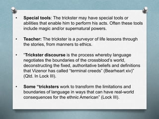 • Special tools: The trickster may have special tools or
abilities that enable him to perform his acts. Often these tools
include magic and/or supernatural powers.
• Teacher: The trickster is a purveyor of life lessons through
the stories, from manners to ethics. T
• “Trickster discourse is the process whereby language
negotiates the boundaries of the crossblood’s world,
deconstructing the fixed, authoritative beliefs and definitions
that Vizenor has called “terminal creeds” (Bearheart xiv)”
(Qtd. In Lock III).
• Some “tricksters work to transform the limitations and
boundaries of language in ways that can have real-world
consequences for the ethnic American” (Lock III).
 