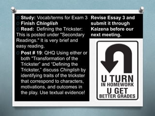 O Study: Vocab/terms for Exam 3
O Finish Chinglish
O Read: Defining the Trickster:
This is posted under "Secondary
Readings." It is very brief and
easy reading.
O Post # 19: QHQ Using either or
both "Transformation of the
Trickster” and “Defining the
Trickster,” discuss Chinglish by
identifying traits of the trickster
that correspond to characters,
motivations, and outcomes in
the play. Use textual evidence!
Revise Essay 3 and
submit it through
Kaizena before our
next meeting.
 