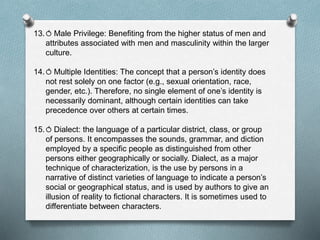 13.⥀ Male Privilege: Benefiting from the higher status of men and
attributes associated with men and masculinity within the larger
culture.
14.⥀ Multiple Identities: The concept that a person’s identity does
not rest solely on one factor (e.g., sexual orientation, race,
gender, etc.). Therefore, no single element of one’s identity is
necessarily dominant, although certain identities can take
precedence over others at certain times.
15.⥀ Dialect: the language of a particular district, class, or group
of persons. It encompasses the sounds, grammar, and diction
employed by a specific people as distinguished from other
persons either geographically or socially. Dialect, as a major
technique of characterization, is the use by persons in a
narrative of distinct varieties of language to indicate a person’s
social or geographical status, and is used by authors to give an
illusion of reality to fictional characters. It is sometimes used to
differentiate between characters.
 