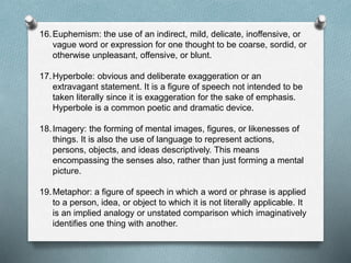 16.Euphemism: the use of an indirect, mild, delicate, inoffensive, or
vague word or expression for one thought to be coarse, sordid, or
otherwise unpleasant, offensive, or blunt.
17.Hyperbole: obvious and deliberate exaggeration or an
extravagant statement. It is a figure of speech not intended to be
taken literally since it is exaggeration for the sake of emphasis.
Hyperbole is a common poetic and dramatic device.
18.Imagery: the forming of mental images, figures, or likenesses of
things. It is also the use of language to represent actions,
persons, objects, and ideas descriptively. This means
encompassing the senses also, rather than just forming a mental
picture.
19.Metaphor: a figure of speech in which a word or phrase is applied
to a person, idea, or object to which it is not literally applicable. It
is an implied analogy or unstated comparison which imaginatively
identifies one thing with another.
 