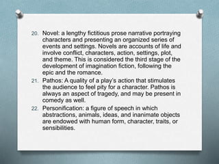 20. Novel: a lengthy fictitious prose narrative portraying
characters and presenting an organized series of
events and settings. Novels are accounts of life and
involve conflict, characters, action, settings, plot,
and theme. This is considered the third stage of the
development of imagination fiction, following the
epic and the romance.
21. Pathos: A quality of a play’s action that stimulates
the audience to feel pity for a character. Pathos is
always an aspect of tragedy, and may be present in
comedy as well.
22. Personification: a figure of speech in which
abstractions, animals, ideas, and inanimate objects
are endowed with human form, character, traits, or
sensibilities.
 