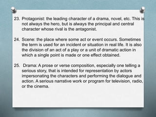 23. Protagonist: the leading character of a drama, novel, etc. This is
not always the hero, but is always the principal and central
character whose rival is the antagonist.
24. Scene: the place where some act or event occurs. Sometimes
the term is used for an incident or situation in real life. It is also
the division of an act of a play or a unit of dramatic action in
which a single point is made or one effect obtained.
25. Drama: A prose or verse composition, especially one telling a
serious story, that is intended for representation by actors
impersonating the characters and performing the dialogue and
action. A serious narrative work or program for television, radio,
or the cinema.
 