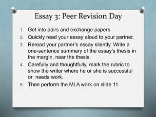 Essay 3: Peer Revision Day
1. Get into pairs and exchange papers
2. Quickly read your essay aloud to your partner.
3. Reread your partner’s essay silently. Write a
one-sentence summary of the essay’s thesis in
the margin, near the thesis.
4. Carefully and thoughtfully, mark the rubric to
show the writer where he or she is successful
or needs work.
5. Then perform the MLA work on slide 11
 