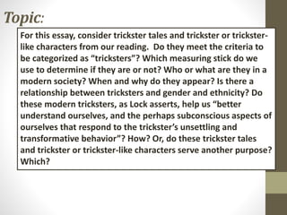 Topic:
For this essay, consider trickster tales and trickster or trickster-
like characters from our reading. Do they meet the criteria to
be categorized as “tricksters”? Which measuring stick do we
use to determine if they are or not? Who or what are they in a
modern society? When and why do they appear? Is there a
relationship between tricksters and gender and ethnicity? Do
these modern tricksters, as Lock asserts, help us “better
understand ourselves, and the perhaps subconscious aspects of
ourselves that respond to the trickster’s unsettling and
transformative behavior”? How? Or, do these trickster tales
and trickster or trickster-like characters serve another purpose?
Which?
 