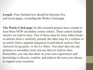 Length: Your finished text should be between five
and seven pages, excluding the Works Cited page.
The Works Cited page for this research project must contain at
least three NEW secondary source entries. These cannot include
articles we read in class. Two of these must be from either books
or articles from a scholarly journal; the other may be a website or
an article from a popular magazine or periodical, such as Time,
National Geographic, or the LA Times. You must also cite any
primary or secondary texts you use that we read in class.
Remember, you can also draw on your own experiences and
knowledge to discuss, explain, and analyze the texts you choose
to support your assertion.
 