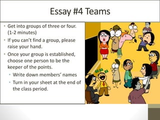 Essay #4 Teams
• Get into groups of three or four.
(1-2 minutes)
• If you can’t find a group, please
raise your hand.
• Once your group is established,
choose one person to be the
keeper of the points.
• Write down members’ names
• Turn in your sheet at the end of
the class period.
 