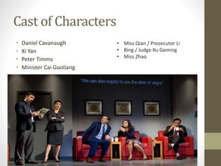 Cast of Characters
• Daniel Cavanaugh
• Xi Yan
• Peter Timms
• Minister Cai Guoliang
• Miss Qian / Prosecutor Li
• Bing / Judge Xu Geming
• Miss Zhao
 