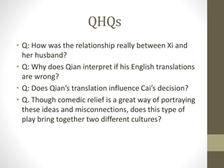 QHQs
• Q: How was the relationship really between Xi and
her husband?
• Q: Why does Qian interpret if his English translations
are wrong?
• Q: Does Qian’s translation influence Cai’s decision?
• Q. Though comedic relief is a great way of portraying
these ideas and misconnections, does this type of
play bring together two different cultures?
 