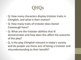 QHQs
• Q: How many characters display trickster traits in
Chinglish, and what is their motive?
• Q: How many traits of trickster does Daniel
Cavanaugh have?
• Q: What are the trickster abilities that Xi
demonstrates and how does this affect the outcome
of the play?
• Q. Is the play Chinglish relevant in today’s society
and do people use these acts of being a trickster and
misunderstanding to their benefit?
 