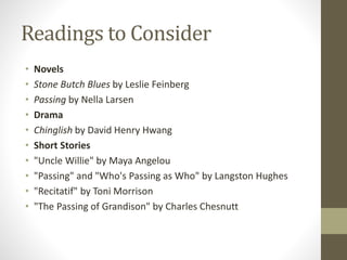 Readings to Consider
• Novels
• Stone Butch Blues by Leslie Feinberg
• Passing by Nella Larsen
• Drama
• Chinglish by David Henry Hwang
• Short Stories
• "Uncle Willie" by Maya Angelou
• "Passing" and "Who's Passing as Who" by Langston Hughes
• "Recitatif" by Toni Morrison
• "The Passing of Grandison" by Charles Chesnutt
 