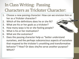 In Class Writing: Passing
Characters as Trickster Character:
1. Choose a new passing character: How can we envision him or
her as a Trickster character?
2. Which of the definitions does he or she fit?
3. What are his or her goals as a trickster?
4. How many ways is he or she fooling people?
5. What is his or her motivation?
6. What are the outcomes?
7. Does the passing character help us “better understand
ourselves, and the perhaps subconscious aspects of ourselves
that respond to the trickster’s unsettling and transformative
behavior”? How? Or does she/he serve another purpose?
Which?
 