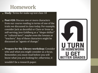 Homework
• Study: Terms for make-up test class 18
• Post #20: Discuss one or more characters
from our course reading in terms of one of the
traits we discussed in class today. For example,
consider Jack as deceitful or Clare or Irene as
self-serving; Jess Goldberg as a “shape shifter”
or “cultural hero”; maybe even the Iowans as
“teachers.” Any of these characters might be
discussed as “agents of change.”
• Prepare for the Library workshop: Consider
who and what you might consider as a focus.
Remember, you must read before you will
know what you are looking for; otherwise, it
wouldn’t be a research paper.
 