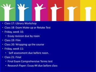 • Class 17: Library Workshop
• Class 18: Exam Make-up or Retake Test
• Friday, week 10:
• Essay revision due by noon
• Class 19: Film
• Class 20: Wrapping up the course
• Friday, week 11:
• Self assessment due before noon.
• Class 21: Final
• Final Exam Comprehensive Terms test
• Research Paper: Essay #4 due before class
 