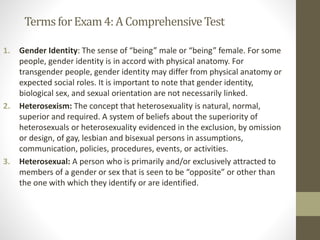 TermsforExam4:A ComprehensiveTest
1. Gender Identity: The sense of “being” male or “being” female. For some
people, gender identity is in accord with physical anatomy. For
transgender people, gender identity may differ from physical anatomy or
expected social roles. It is important to note that gender identity,
biological sex, and sexual orientation are not necessarily linked.
2. Heterosexism: The concept that heterosexuality is natural, normal,
superior and required. A system of beliefs about the superiority of
heterosexuals or heterosexuality evidenced in the exclusion, by omission
or design, of gay, lesbian and bisexual persons in assumptions,
communication, policies, procedures, events, or activities.
3. Heterosexual: A person who is primarily and/or exclusively attracted to
members of a gender or sex that is seen to be “opposite” or other than
the one with which they identify or are identified.
 