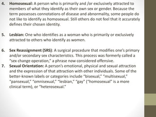 4. Homosexual: A person who is primarily and /or exclusively attracted to
members of what they identify as their own sex or gender. Because the
term possesses connotations of disease and abnormality, some people do
not like to identify as homosexual. Still others do not feel that it accurately
defines their chosen identity.
5. Lesbian: One who identifies as a woman who is primarily or exclusively
attracted to others who identify as women.
6. Sex Reassignment (SRS): A surgical procedure that modifies one’s primary
and/or secondary sex characteristics. This process was formerly called a
“sex change operation,” a phrase now considered offensive.
7. Sexual Orientation: A person’s emotional, physical and sexual attraction
and the expression of that attraction with other individuals. Some of the
better-known labels or categories include “bisexual,” “multisexual,”
“pansexual,” “omnisexual,” “lesbian,” “gay” (“homosexual” is a more
clinical term), or “heterosexual.”
 