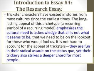 Introduction to Essay #4:
The Research Essay.
• Trickster characters have existed in stories from
most cultures since the earliest times. The long-
lasting appeal of this archetype (a recurring
symbol of a recurring model) emphasizes the
cultural need to acknowledge that all is not what
it seems to be, that we need to be on the lookout
for those who would fool us. It is not hard to
account for the appeal of tricksters—they are fun
in their radical assault on the status quo, yet their
trickery also strikes a deeper chord for most
people.
 