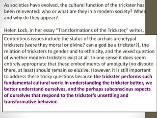 As societies have evolved, the cultural function of the trickster has
been reinvented: who or what are they in a modern society? When
and why do they appear?
Helen Lock, in her essay “Transformations of the Trickster,” writes,
Contentious issues include the status of the archaic archetypal
tricksters (were they mortal or divine? can a god be a trickster?), the
relation of tricksters to gender and to ethnicity, and the vexed question
of whether modern tricksters exist at all. In one sense it does seem
entirely appropriate that these embodiments of ambiguity (no dispute
there, at least) should remain so elusive. However, it is still important
to address these tricky questions because the trickster performs such
fundamental cultural work: in understanding the trickster better, we
better understand ourselves, and the perhaps subconscious aspects
of ourselves that respond to the trickster’s unsettling and
transformative behavior.
 