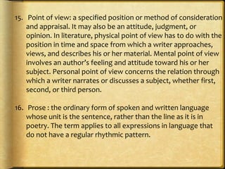 15. Point of view: a specified position or method of consideration
and appraisal. It may also be an attitude, judgment, or
opinion. In literature, physical point of view has to do with the
position in time and space from which a writer approaches,
views, and describes his or her material. Mental point of view
involves an author’s feeling and attitude toward his or her
subject. Personal point of view concerns the relation through
which a writer narrates or discusses a subject, whether first,
second, or third person.
16. Prose : the ordinary form of spoken and written language
whose unit is the sentence, rather than the line as it is in
poetry. The term applies to all expressions in language that
do not have a regular rhythmic pattern.
 