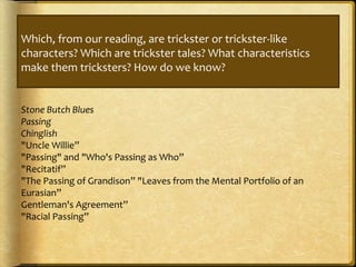 Which, from our reading, are trickster or trickster-like
characters? Which are trickster tales? What characteristics
make them tricksters? How do we know?
Stone Butch Blues
Passing
Chinglish
"Uncle Willie”
"Passing" and "Who's Passing as Who”
"Recitatif”
"The Passing of Grandison” "Leaves from the Mental Portfolio of an
Eurasian”
Gentleman's Agreement”
"Racial Passing”
 