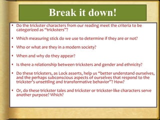 Break it down!
 Do the trickster characters from our reading meet the criteria to be
categorized as “tricksters”?
 Which measuring stick do we use to determine if they are or not?
 Who or what are they in a modern society?
 When and why do they appear?
 Is there a relationship between tricksters and gender and ethnicity?
 Do these tricksters, as Lock asserts, help us “better understand ourselves,
and the perhaps subconscious aspects of ourselves that respond to the
trickster’s unsettling and transformative behavior”? How?
 Or, do these trickster tales and trickster or trickster-like characters serve
another purpose? Which?
 