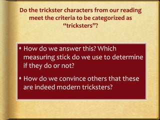 Do the trickster characters from our reading
meet the criteria to be categorized as
“tricksters”?
 How do we answer this? Which
measuring stick do we use to determine
if they do or not?
 How do we convince others that these
are indeed modern tricksters?
 