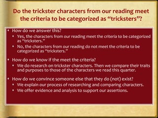Do the trickster characters from our reading meet
the criteria to be categorized as “tricksters”?
 How do we answer this?
 Yes, the characters from our reading meet the criteria to be categorized
as “tricksters.”
 No, the characters from our reading do not meet the criteria to be
categorized as “tricksters.”
 How do we know if the meet the criteria?
 We do research on trickster characters. Then we compare their traits
and purposes to those of the characters we read this quarter.
 How do we convince someone else that they do (not) exist?
 We explain our process of researching and comparing characters.
 We offer evidence and analysis to support our assertions.
 
