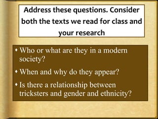 Address these questions. Consider
both the texts we read for class and
your research
 Who or what are they in a modern
society?
 When and why do they appear?
 Is there a relationship between
tricksters and gender and ethnicity?
 