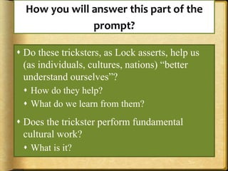 How you will answer this part of the
prompt?
 Do these tricksters, as Lock asserts, help us
(as individuals, cultures, nations) “better
understand ourselves”?
 How do they help?
 What do we learn from them?
 Does the trickster perform fundamental
cultural work?
 What is it?
 