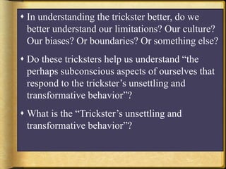  In understanding the trickster better, do we
better understand our limitations? Our culture?
Our biases? Or boundaries? Or something else?
 Do these tricksters help us understand “the
perhaps subconscious aspects of ourselves that
respond to the trickster’s unsettling and
transformative behavior”?
 What is the “Trickster’s unsettling and
transformative behavior”?
 